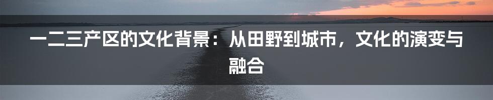 一二三产区的文化背景：从田野到城市，文化的演变与融合