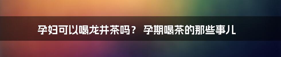 孕妇可以喝龙井茶吗？ 孕期喝茶的那些事儿