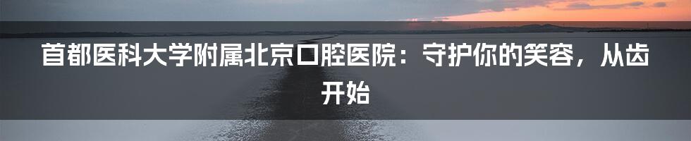 首都医科大学附属北京口腔医院：守护你的笑容，从齿开始