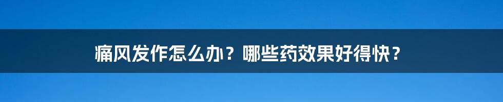 痛风发作怎么办？哪些药效果好得快？