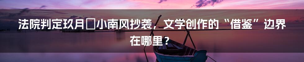 法院判定玖月晞小南风抄袭，文学创作的“借鉴”边界在哪里？