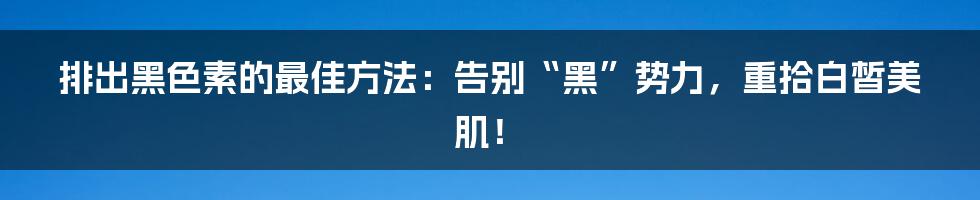 排出黑色素的最佳方法：告别“黑”势力，重拾白皙美肌！