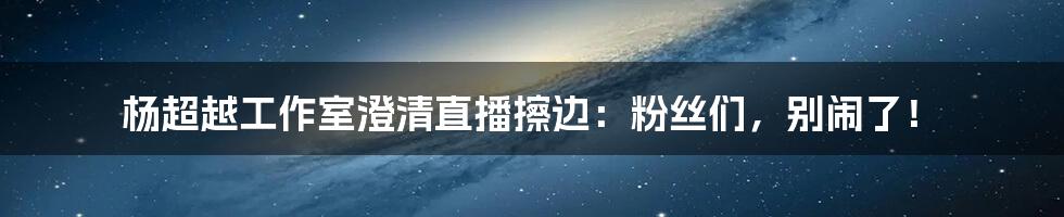 杨超越工作室澄清直播擦边：粉丝们，别闹了！