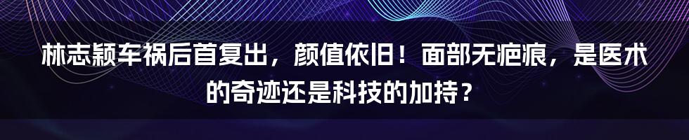 林志颖车祸后首复出，颜值依旧！面部无疤痕，是医术的奇迹还是科技的加持？