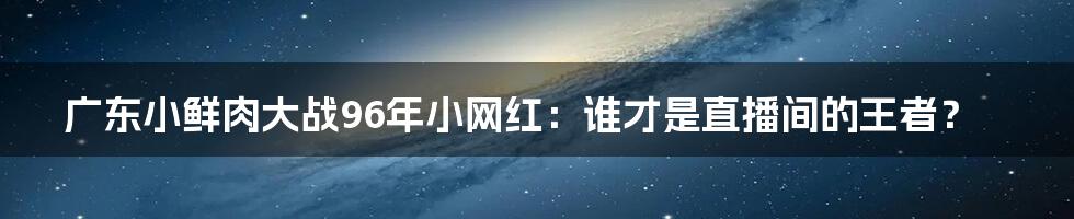 广东小鲜肉大战96年小网红：谁才是直播间的王者？