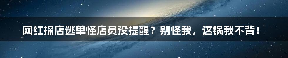 网红探店逃单怪店员没提醒？别怪我，这锅我不背！