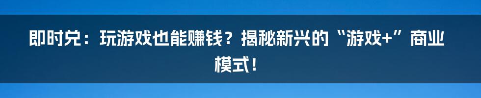 即时兑：玩游戏也能赚钱？揭秘新兴的“游戏+”商业模式！