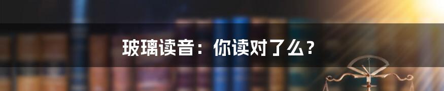 玻璃读音：你读对了么？