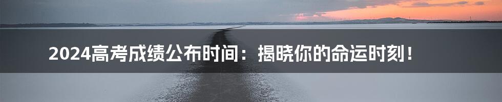 2024高考成绩公布时间：揭晓你的命运时刻！