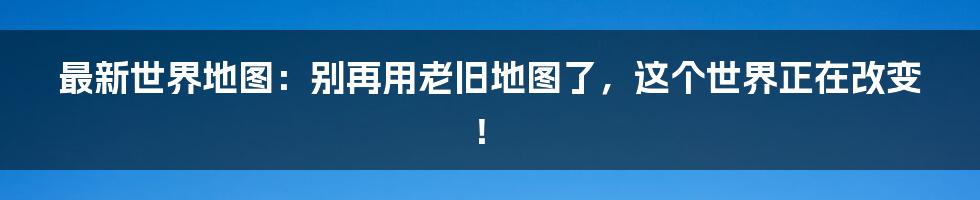 最新世界地图：别再用老旧地图了，这个世界正在改变！