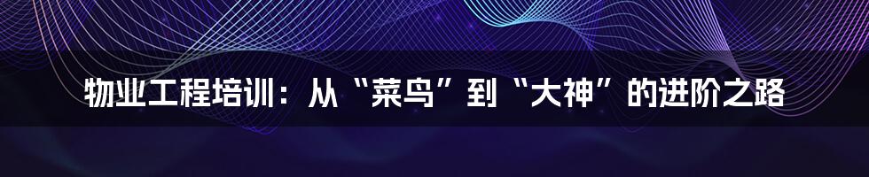 物业工程培训：从“菜鸟”到“大神”的进阶之路