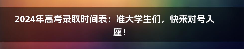 2024年高考录取时间表：准大学生们，快来对号入座！