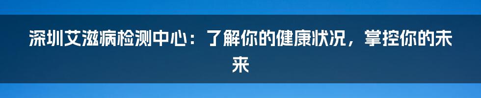 深圳艾滋病检测中心：了解你的健康状况，掌控你的未来