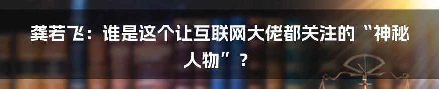 龚若飞：谁是这个让互联网大佬都关注的“神秘人物”？