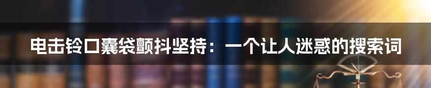 电击铃口囊袋颤抖坚持：一个让人迷惑的搜索词