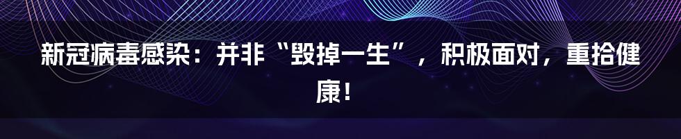 新冠病毒感染：并非“毁掉一生”，积极面对，重拾健康！