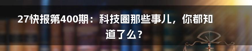 27快报第400期：科技圈那些事儿，你都知道了么？