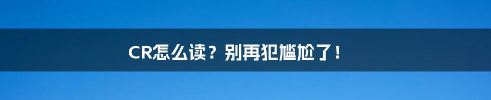 CR怎么读？别再犯尴尬了！