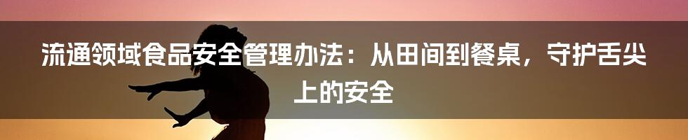 流通领域食品安全管理办法：从田间到餐桌，守护舌尖上的安全