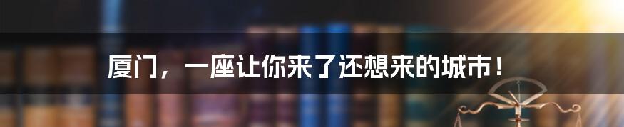 厦门，一座让你来了还想来的城市！