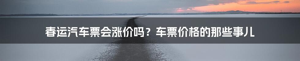 春运汽车票会涨价吗？车票价格的那些事儿