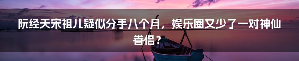 阮经天宋祖儿疑似分手八个月，娱乐圈又少了一对神仙眷侣？