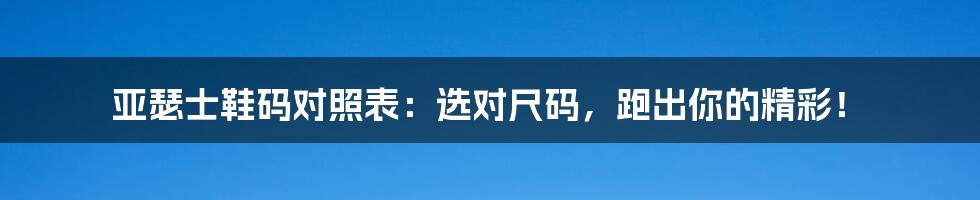 亚瑟士鞋码对照表：选对尺码，跑出你的精彩！