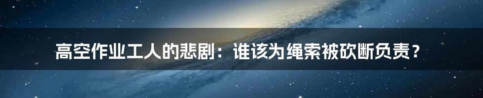 高空作业工人的悲剧：谁该为绳索被砍断负责？