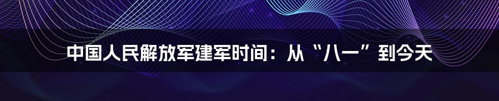 中国人民解放军建军时间：从“八一”到今天