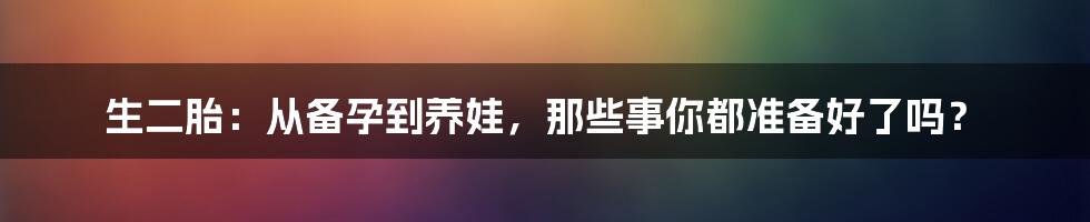 生二胎：从备孕到养娃，那些事你都准备好了吗？