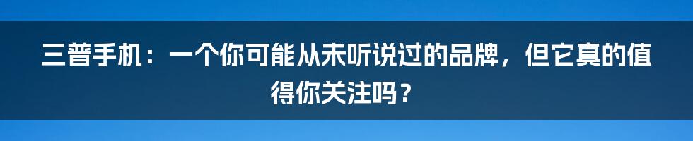 三普手机：一个你可能从未听说过的品牌，但它真的值得你关注吗？