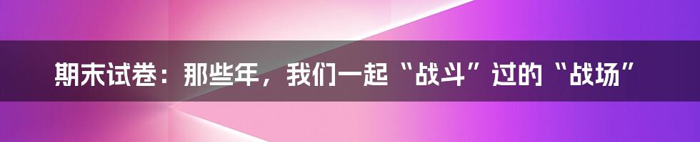 期末试卷：那些年，我们一起“战斗”过的“战场”