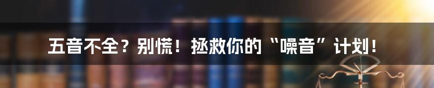 五音不全？别慌！拯救你的“噪音”计划！