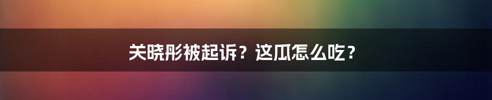 关晓彤被起诉？这瓜怎么吃？