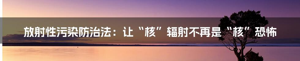 放射性污染防治法：让“核”辐射不再是“核”恐怖