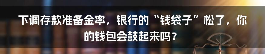 下调存款准备金率，银行的“钱袋子”松了，你的钱包会鼓起来吗？