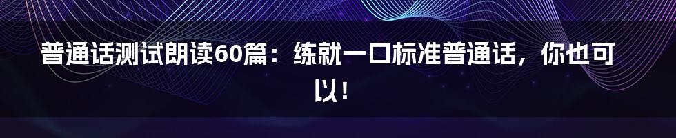 普通话测试朗读60篇：练就一口标准普通话，你也可以！