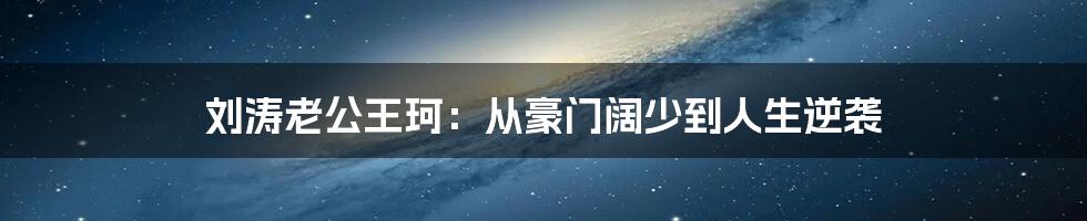 刘涛老公王珂：从豪门阔少到人生逆袭