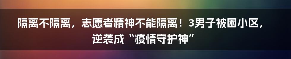 隔离不隔离，志愿者精神不能隔离！3男子被困小区，逆袭成“疫情守护神”