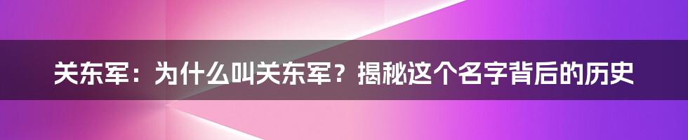 关东军：为什么叫关东军？揭秘这个名字背后的历史