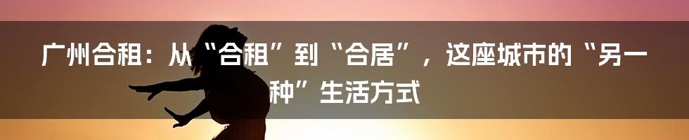 广州合租：从“合租”到“合居”，这座城市的“另一种”生活方式