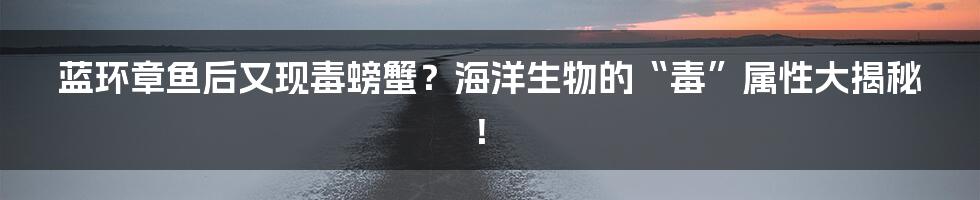 蓝环章鱼后又现毒螃蟹？海洋生物的“毒”属性大揭秘！