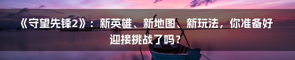 《守望先锋2》：新英雄、新地图、新玩法，你准备好迎接挑战了吗？