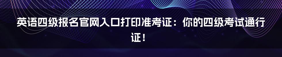 英语四级报名官网入口打印准考证：你的四级考试通行证！