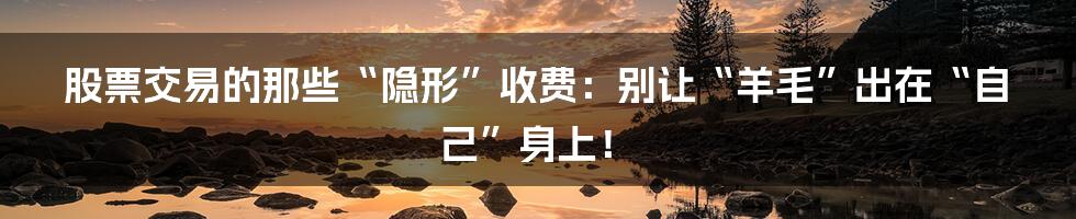 股票交易的那些“隐形”收费：别让“羊毛”出在“自己”身上！