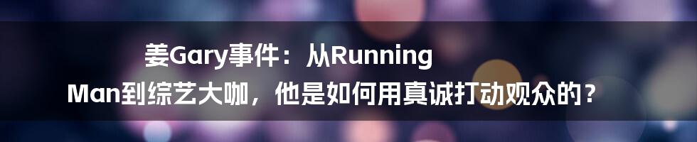 姜Gary事件：从Running Man到综艺大咖，他是如何用真诚打动观众的？