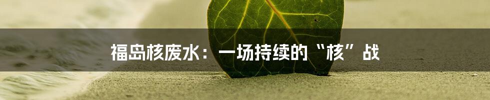 福岛核废水：一场持续的“核”战