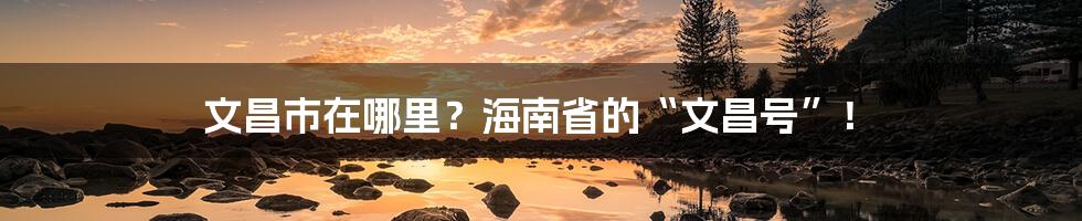 文昌市在哪里？海南省的“文昌号”！