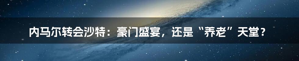 内马尔转会沙特：豪门盛宴，还是“养老”天堂？