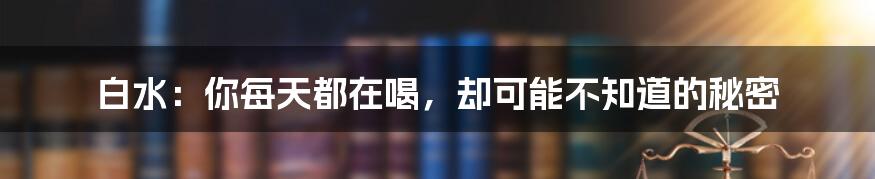 白水：你每天都在喝，却可能不知道的秘密